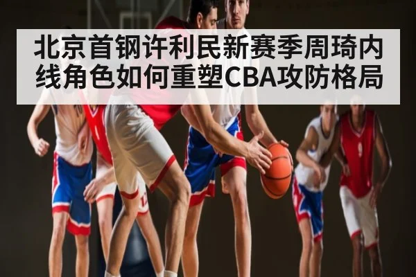 北京首钢许利民新赛季周琦内线角色如何重塑CBA攻防格局 | kaiyun